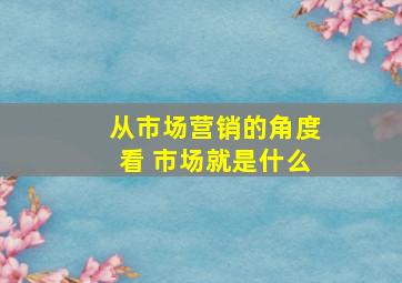 从市场营销的角度看 市场就是什么